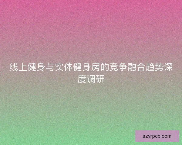 线上健身与实体健身房的竞争融合趋势深度调研