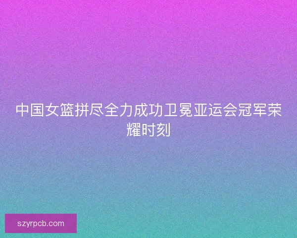 中国女篮拼尽全力成功卫冕亚运会冠军荣耀时刻