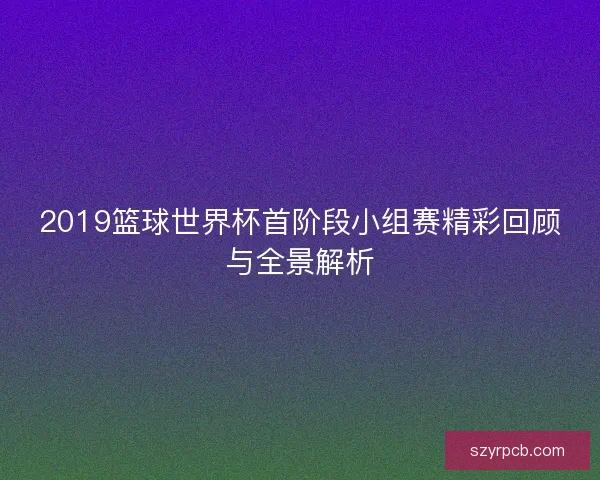 2019篮球世界杯首阶段小组赛精彩回顾与全景解析 2019篮球世界杯首阶段小组赛精彩回顾与全景解析