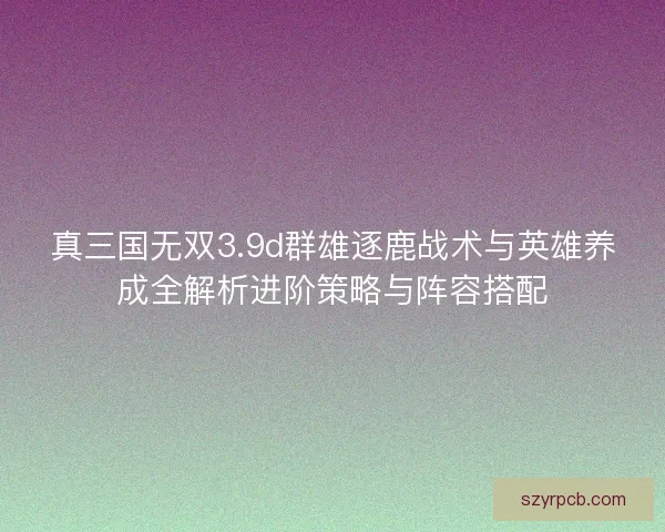 真三国无双3.9d群雄逐鹿战术与英雄养成全解析进阶策略与阵容搭配
