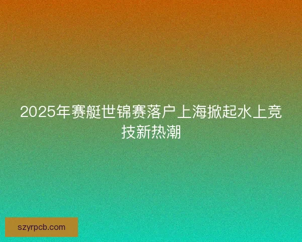 2025年赛艇世锦赛落户上海掀起水上竞技新热潮 2025年赛艇世锦赛落户上海掀起水上竞技新热潮