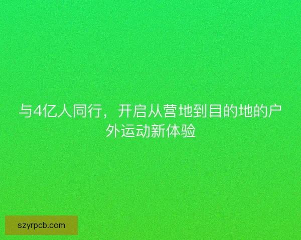 与4亿人同行,开启从营地到目的地的户外运动新体验 与4亿人同行,开启从营地到目的地的户外运动新体验