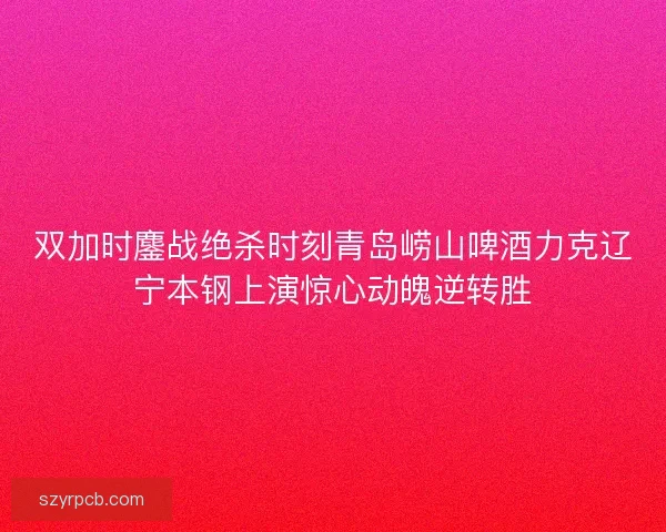 双加时鏖战绝杀时刻青岛崂山啤酒力克辽宁本钢上演惊心动魄逆转胜