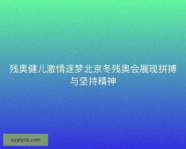 残奥健儿激情逐梦北京冬残奥会展现拼搏与坚持精神