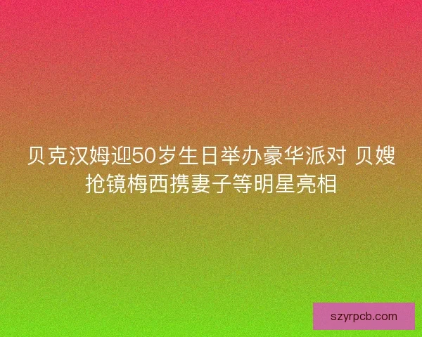 贝克汉姆迎50岁生日举办豪华派对 贝嫂抢镜梅西携妻子等明星亮相