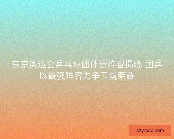 东京奥运会乒乓球团体赛阵容揭晓 国乒以最强阵容力争卫冕荣耀 东京奥运会乒乓球团体赛阵容揭晓 国乒以最强阵容力争卫冕荣耀