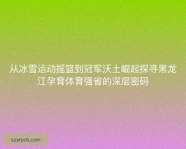 从冰雪运动摇篮到冠军沃土崛起探寻黑龙江孕育体育强省的深层密码 从冰雪运动摇篮到冠军沃土崛起探寻黑龙江孕育体育强省的深层密码