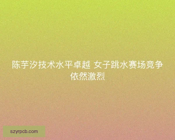 陈芋汐技术水平卓越 女子跳水赛场竞争依然激烈 陈芋汐技术水平卓越 女子跳水赛场竞争依然激烈